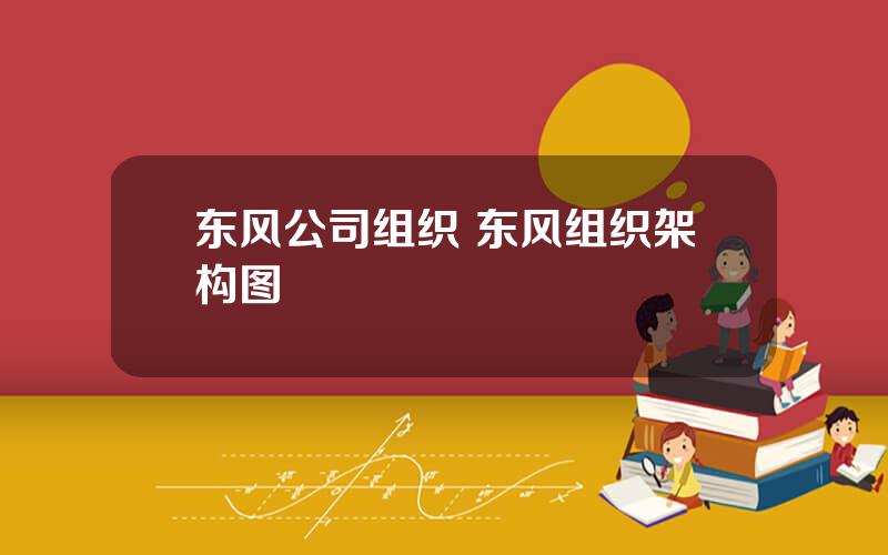 东风公司组织 东风组织架构图